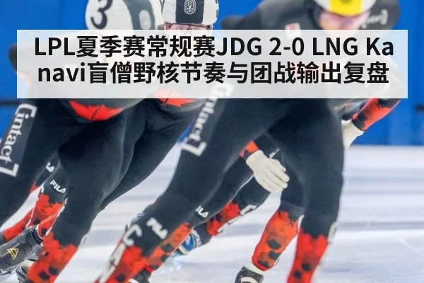 LPL夏季赛常规赛JDG 2-0 LNG Kanavi盲僧野核节奏与团战输出复盘
